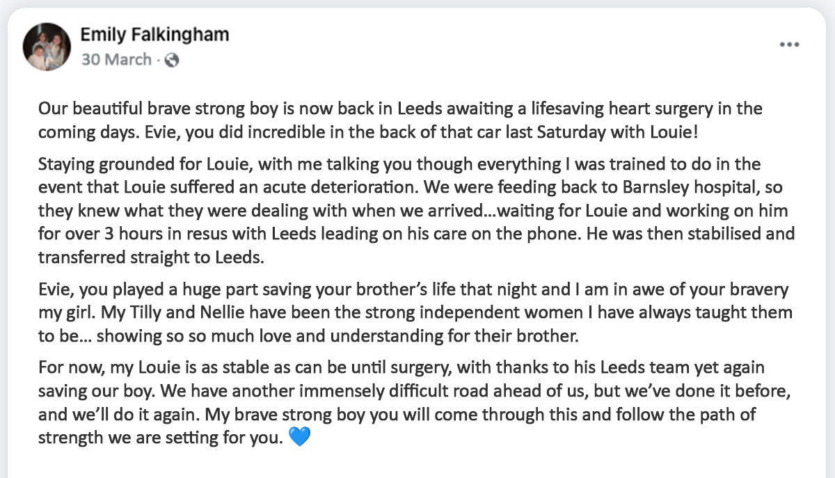 Facebook post from Emily that reads: "Our beautiful brave strong boy is now back in Leeds awaiting a lifesaving heart surgery in the coming days. Evie, you did incredible in the back of that car last Saturday with Louie! Staying grounded for Louie, with me talking you though everything I was trained to do in the event that Louie suffered an acute deterioration. We were feeding back to Barnsley hospital, so they knew what they were dealing with when we arrived…waiting for Louie and working on him for over 3 hours in resus with Leeds leading on his care on the phone. He was then stabilised and transferred straight to Leeds. Evie, you played a huge part saving your brother’s life that night and I am in awe of your bravery my girl. My Tilly and Nellie have been the strong independent women I have always taught them to be… showing so so much love and understanding for their brother. For now, my Louie is as stable as can be until surgery, with thanks to his Leeds team yet again saving our boy. We have another immensely difficult road ahead of us, but we’ve done it before, and we’ll do it again. My brave strong boy you will come through this and follow the path of strength we are setting for you. 💙"